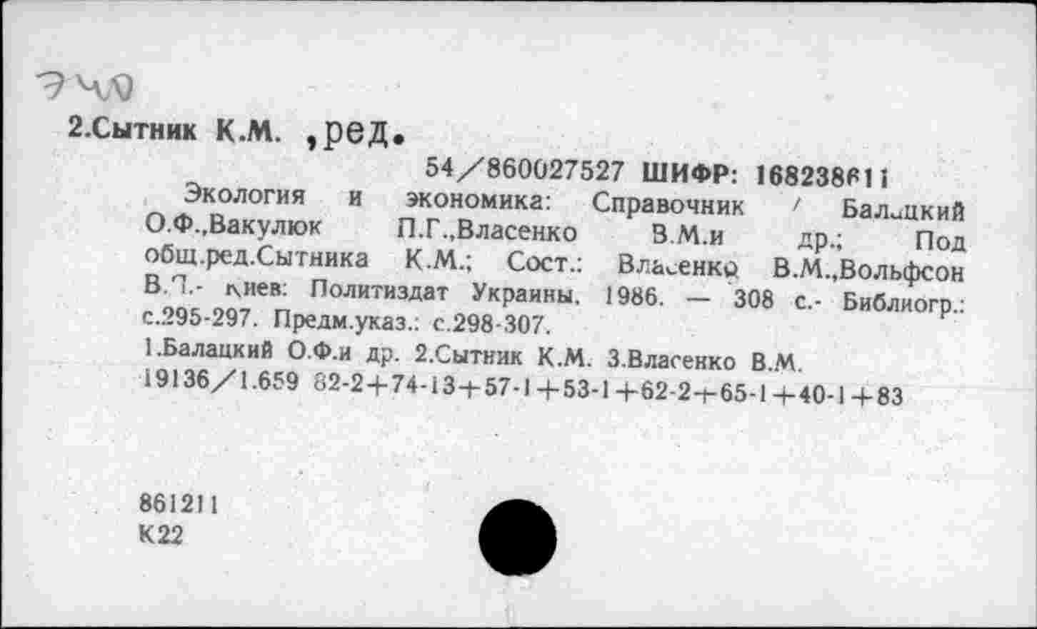 ﻿9 4«
2.СЫТНИК К.М. ,ред.
54/860027527 ШИФР: 168238611
Экология и экономика: Справочник ' Балицкий О.Ф.,Вакулюк	П.Г.,Власенко	В.М.и др.; Под
общ.ред.Сытника К.М.; Сост.: Власенко В.М.,Вольфсон ВЛ,- г\иев: Политиздат Украины. 1986. — 308 с.- Библиогр.: с.295-297. Предм.указ.: с.298-307.
1-Балацкий О.Ф.и др. 2.Сытник К.М. З.Власенко В.М.
19136/1.659 82-24-74-13-1-57-1 +53-1 +62-2-1-65-1 +40-1 +83
861211
К22